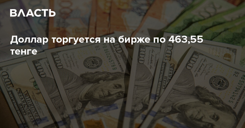 Доллар торгуется на бирже по 463,55 тенге